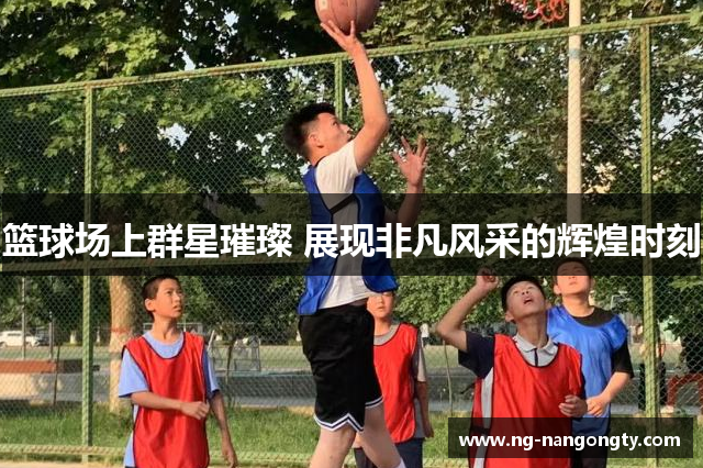 篮球场上群星璀璨 展现非凡风采的辉煌时刻