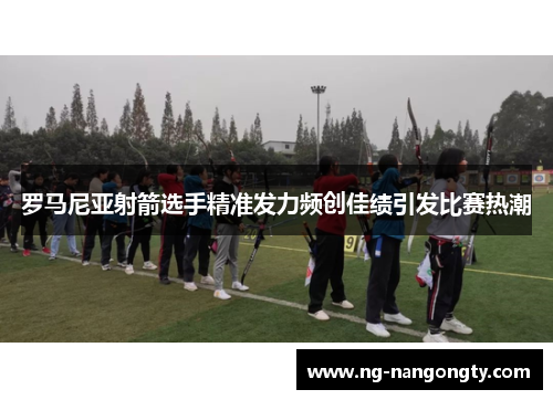 罗马尼亚射箭选手精准发力频创佳绩引发比赛热潮