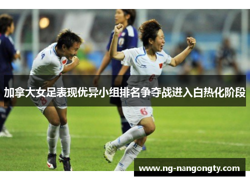 加拿大女足表现优异小组排名争夺战进入白热化阶段