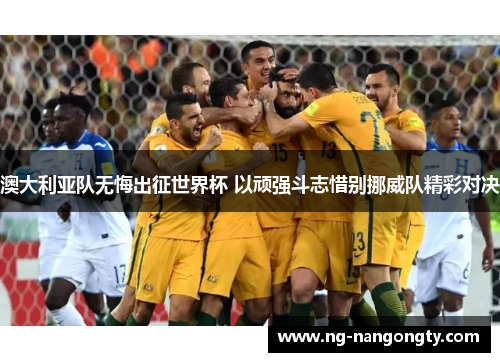 澳大利亚队无悔出征世界杯 以顽强斗志惜别挪威队精彩对决