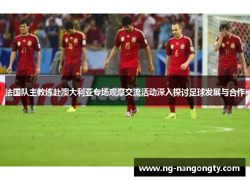 法国队主教练赴澳大利亚专场观摩交流活动深入探讨足球发展与合作