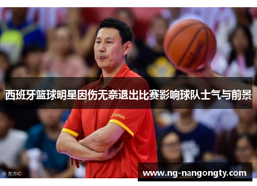 西班牙篮球明星因伤无奈退出比赛影响球队士气与前景