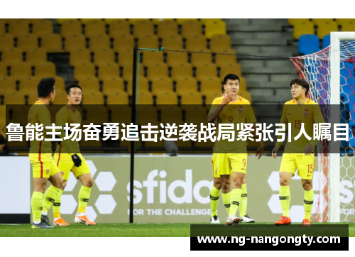 鲁能主场奋勇追击逆袭战局紧张引人瞩目