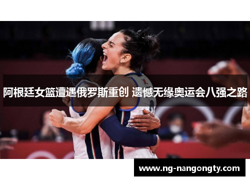 阿根廷女篮遭遇俄罗斯重创 遗憾无缘奥运会八强之路