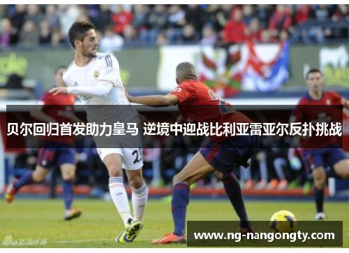 贝尔回归首发助力皇马 逆境中迎战比利亚雷亚尔反扑挑战