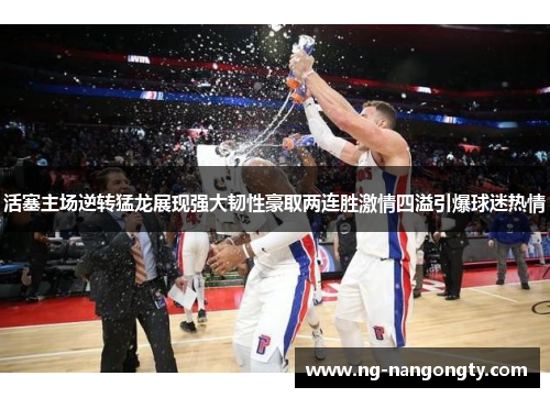 活塞主场逆转猛龙展现强大韧性豪取两连胜激情四溢引爆球迷热情