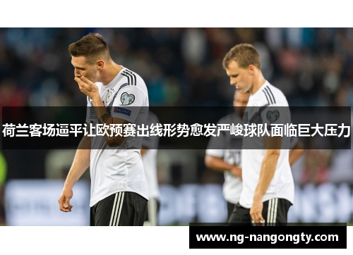 荷兰客场逼平让欧预赛出线形势愈发严峻球队面临巨大压力