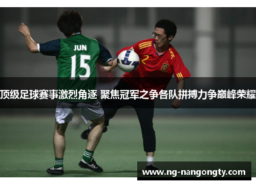 顶级足球赛事激烈角逐 聚焦冠军之争各队拼搏力争巅峰荣耀