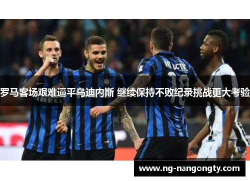 罗马客场艰难逼平乌迪内斯 继续保持不败纪录挑战更大考验