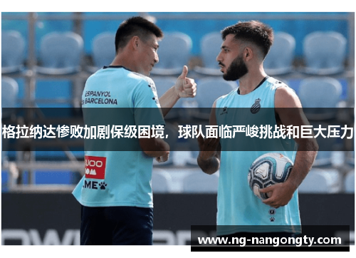 格拉纳达惨败加剧保级困境，球队面临严峻挑战和巨大压力