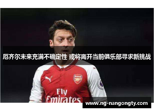 厄齐尔未来充满不确定性 或将离开当前俱乐部寻求新挑战
