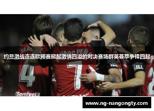 约旦激战连连欧预赛掀起激情四溢的对决赛场群英荟萃争锋四起