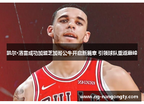 凯尔·洛雷成功加盟芝加哥公牛开启新篇章 引领球队重返巅峰