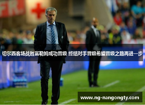 切尔西客场战胜富勒姆成功晋级 终结对手晋级希望晋级之路再进一步