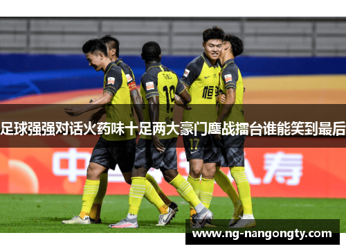 足球强强对话火药味十足两大豪门鏖战擂台谁能笑到最后